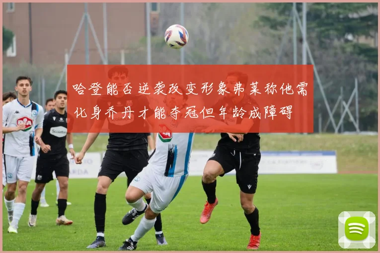 哈登能否逆袭改变形象弗莱称他需化身乔丹才能夺冠但年龄成障碍
