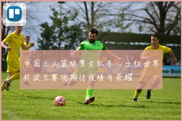 中国三人篮球男女队齐心出征世界杯波兰赛场期待佳绩与荣耀