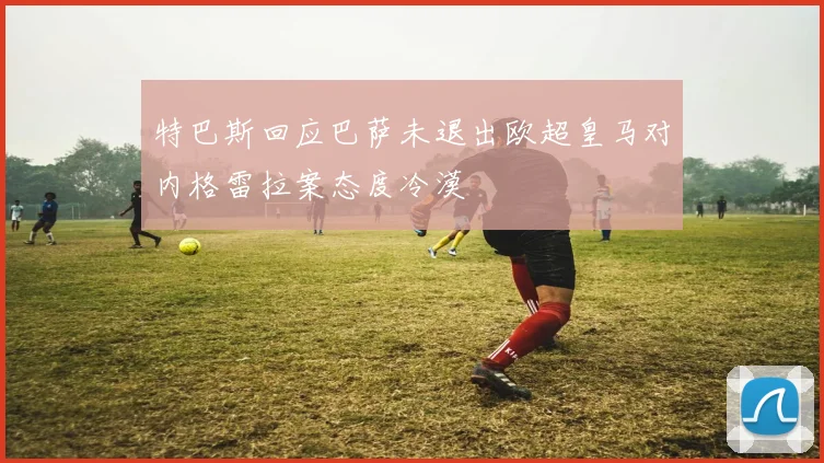 特巴斯回应巴萨未退出欧超皇马对内格雷拉案态度冷漠