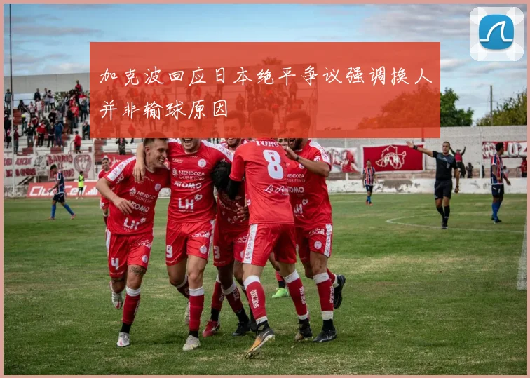 加克波回应日本绝平争议强调换人并非输球原因