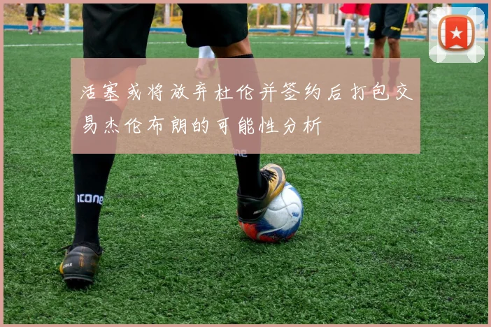活塞或将放弃杜伦并签约后打包交易杰伦布朗的可能性分析