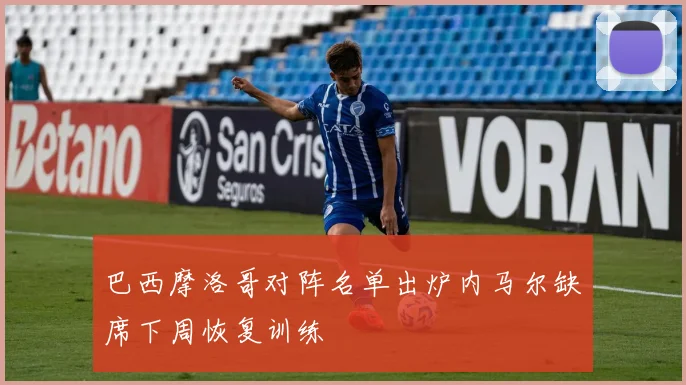 巴西摩洛哥对阵名单出炉内马尔缺席下周恢复训练