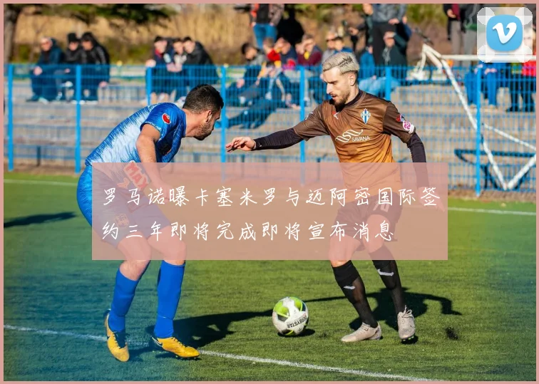罗马诺曝卡塞米罗与迈阿密国际签约三年即将完成即将宣布消息