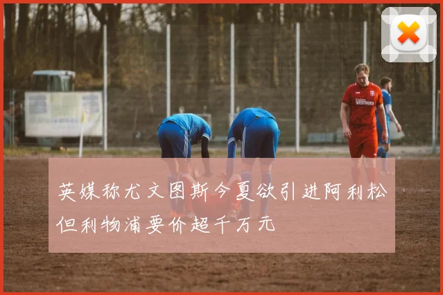 英媒称尤文图斯今夏欲引进阿利松但利物浦要价超千万元