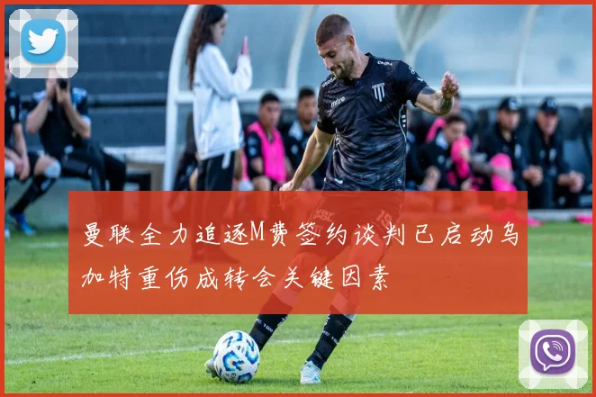曼联全力追逐M费签约谈判已启动乌加特重伤成转会关键因素