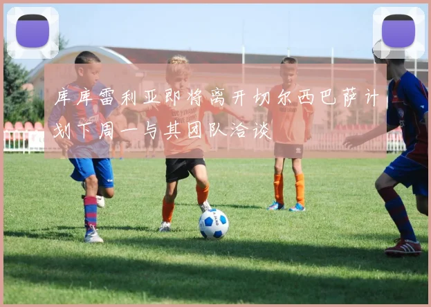 库库雷利亚即将离开切尔西巴萨计划下周一与其团队洽谈