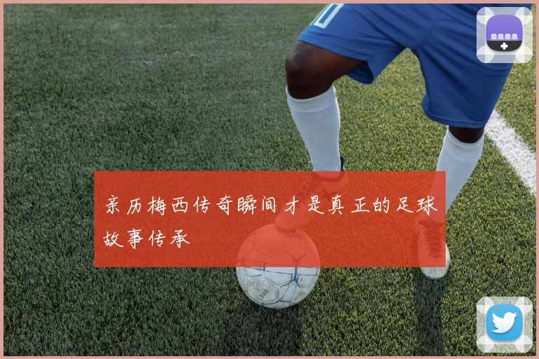 亲历梅西传奇瞬间才是真正的足球故事传承