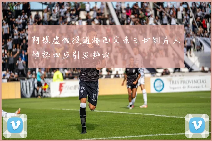 阿媒虚假报道梅西父亲去世制片人愤怒回应引发热议
