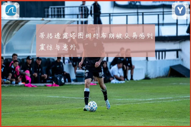 蒂格透露塔图姆对布朗被交易感到震惊与意外